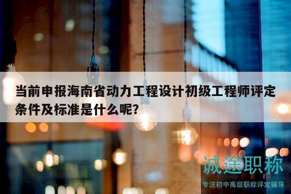 當(dāng)前申報(bào)海南省動力工程設(shè)計(jì)初級工程師評定條件及標(biāo)準(zhǔn)是什么呢？