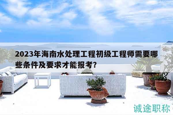 2023年海南水處理工程初級工程師需要哪些條件及要求才能報考？