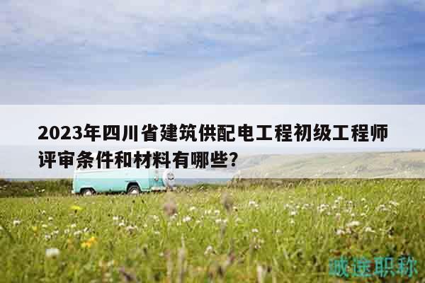 2023年四川省建筑供配電工程初級工程師評審條件和材料有哪些？