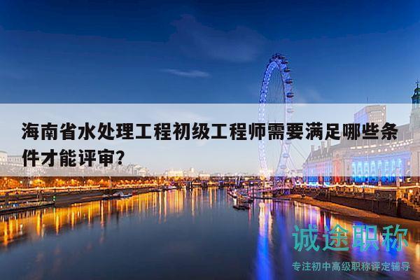 海南省水處理工程初級(jí)工程師需要滿足哪些條件才能評(píng)審？
