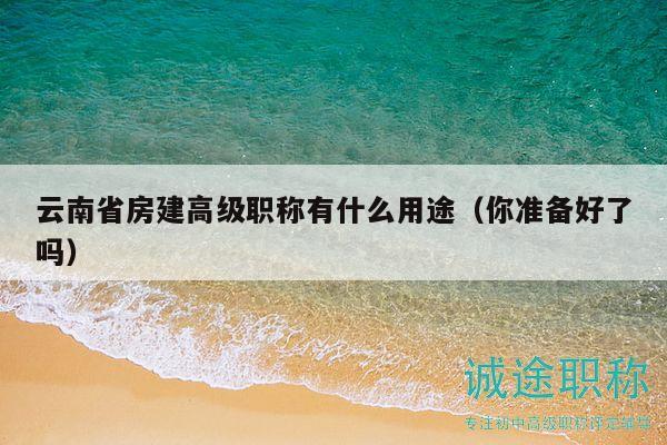 云南省房建高級職稱有什么用途（你準(zhǔn)備好了嗎）