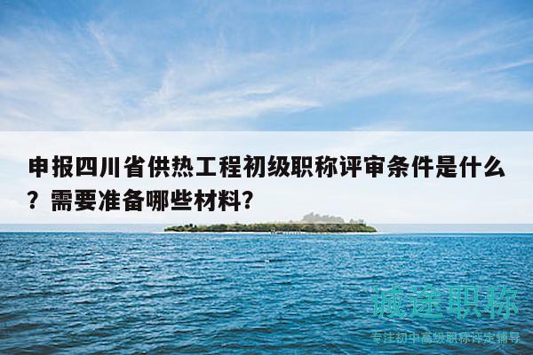 申報(bào)四川省供熱工程初級(jí)職稱評(píng)審條件是什么？需要準(zhǔn)備哪些材料？