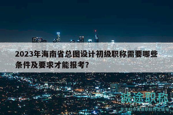 2023年海南省總圖設(shè)計(jì)初級(jí)職稱(chēng)需要哪些條件及要求才能報(bào)考？