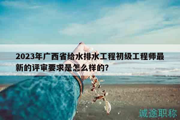 2023年廣西省給水排水工程初級工程師最新的評審要求是怎么樣的？