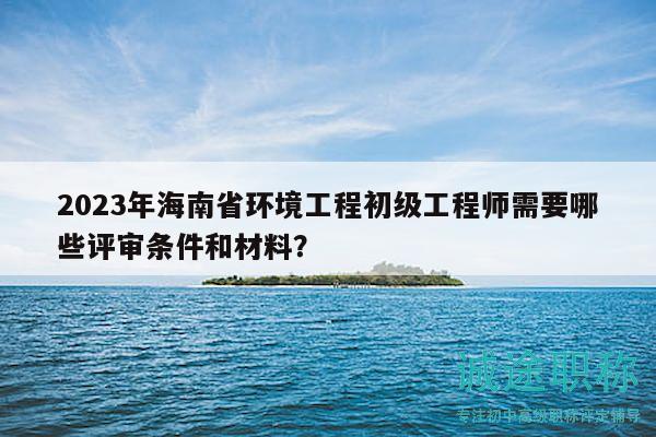2023年海南省環(huán)境工程初級工程師需要哪些評審條件和材料？