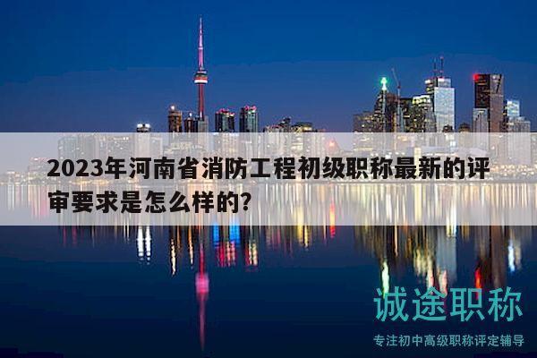 2023年河南省消防工程初級職稱最新的評審要求是怎么樣的？