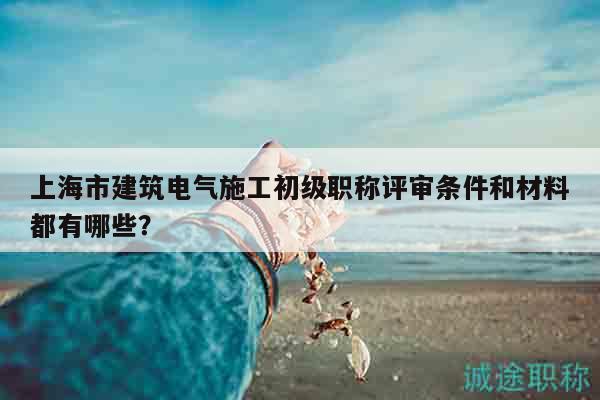 上海市建筑電氣施工初級職稱評審條件和材料都有哪些？