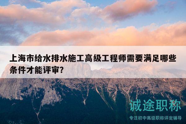 上海市給水排水施工高級工程師需要滿足哪些條件才能評審？