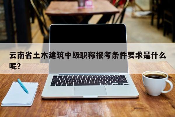 云南省土木建筑中級(jí)職稱報(bào)考條件要求是什么呢？
