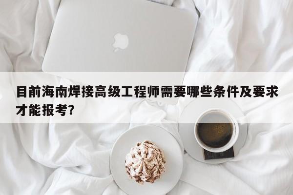 目前海南焊接高級(jí)工程師需要哪些條件及要求才能報(bào)考？