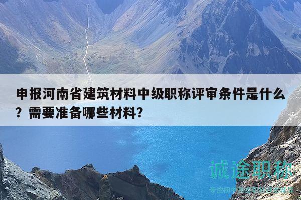 申報河南省建筑材料中級職稱評審條件是什么？需要準(zhǔn)備哪些材料？