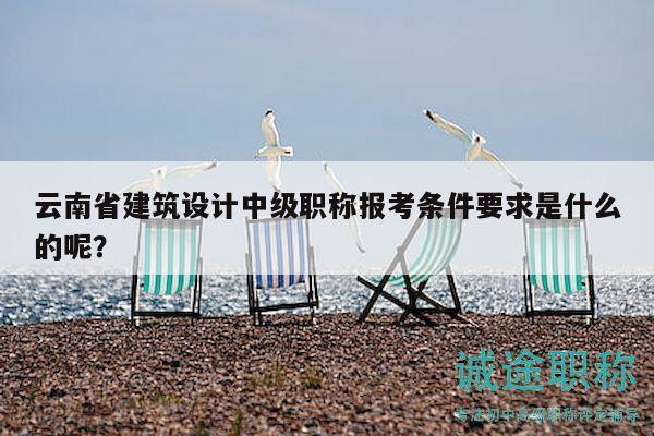 云南省建筑設(shè)計(jì)中級(jí)職稱報(bào)考條件要求是什么的呢？