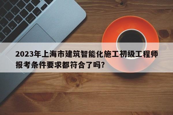 2023年上海市建筑智能化施工初級工程師報(bào)考條件要求都符合了嗎？