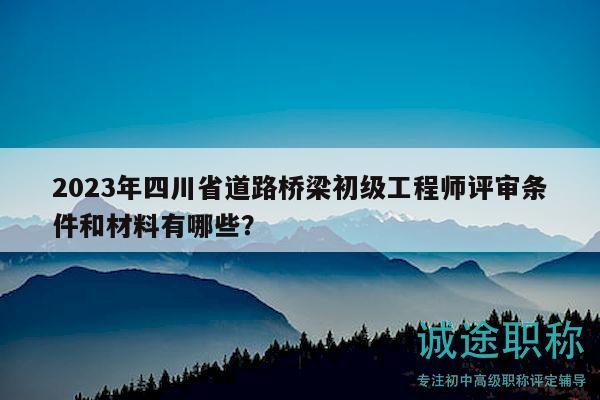 2023年四川省道路橋梁初級工程師評審條件和材料有哪些？
