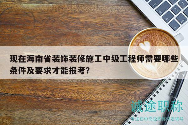 現(xiàn)在海南省裝飾裝修施工中級(jí)工程師需要哪些條件及要求才能報(bào)考？