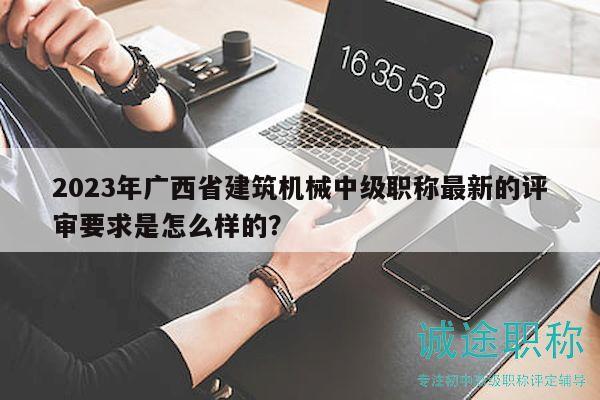2023年廣西省建筑機(jī)械中級職稱最新的評審要求是怎么樣的？