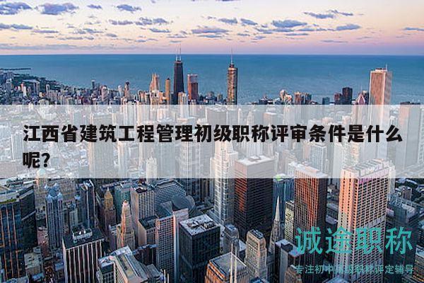 江西省建筑工程管理初級職稱評審條件是什么呢？