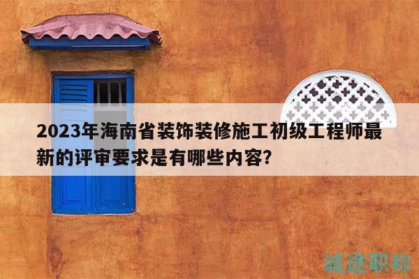 2023年海南省裝飾裝修施工初級工程師最新的評審要求是有哪些內容？