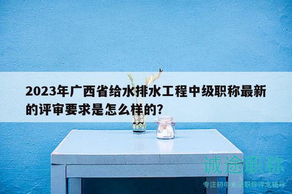 2023年廣西省給水排水工程中級職稱最新的評審要求是怎么樣的？