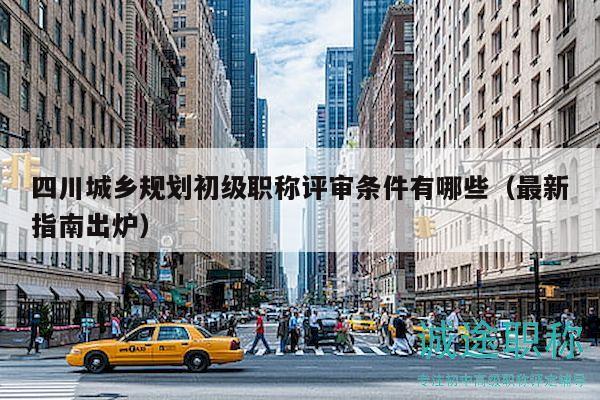 四川城鄉(xiāng)規(guī)劃初級(jí)職稱評(píng)審條件有哪些（最新指南出爐）