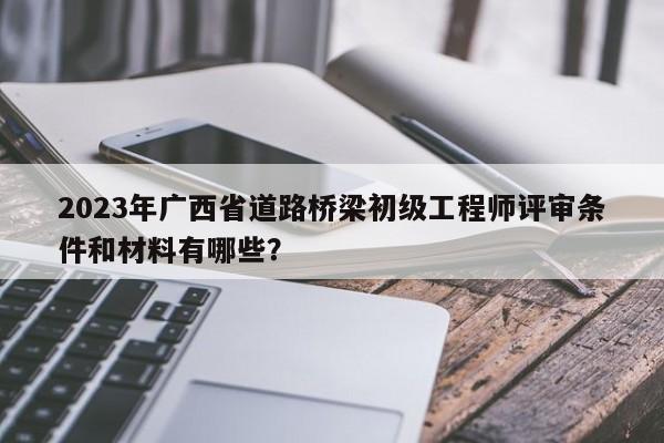 2023年廣西省道路橋梁初級(jí)工程師評(píng)審條件和材料有哪些？