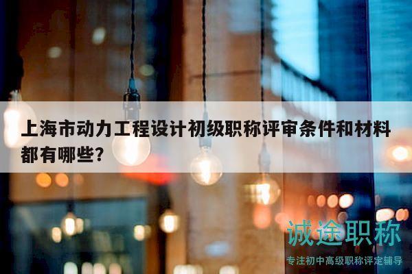 上海市動力工程設(shè)計初級職稱評審條件和材料都有哪些？
