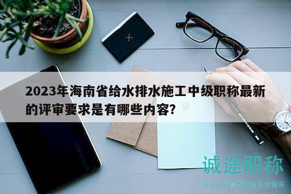 2023年海南省給水排水施工中級職稱最新的評審要求是有哪些內(nèi)容？