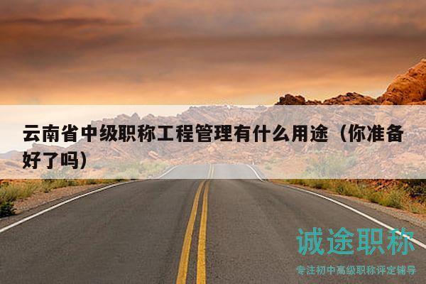 云南省中級職稱工程管理有什么用途（你準(zhǔn)備好了嗎）