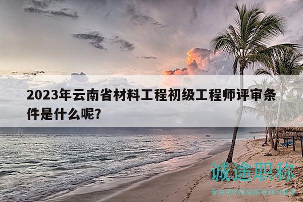 2023年云南省材料工程初級(jí)工程師評(píng)審條件是什么呢？