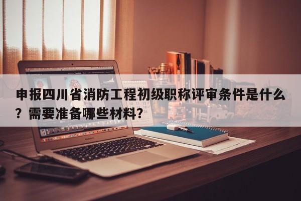 申報四川省消防工程初級職稱評審條件是什么？需要準備哪些材料？
