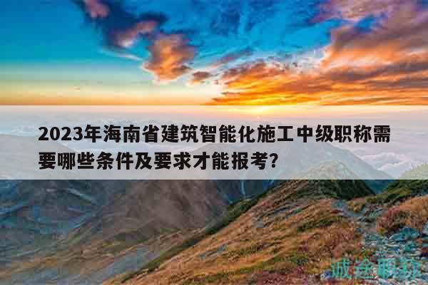 2023年海南省建筑智能化施工中級(jí)職稱需要哪些條件及要求才能報(bào)考？