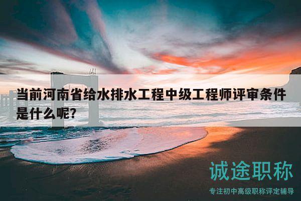 當前河南省給水排水工程中級工程師評審條件是什么呢？