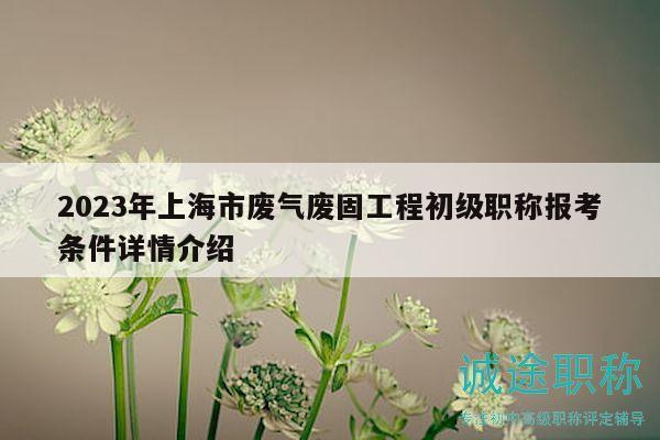2023年上海市廢氣廢固工程初級職稱報(bào)考條件詳情介紹