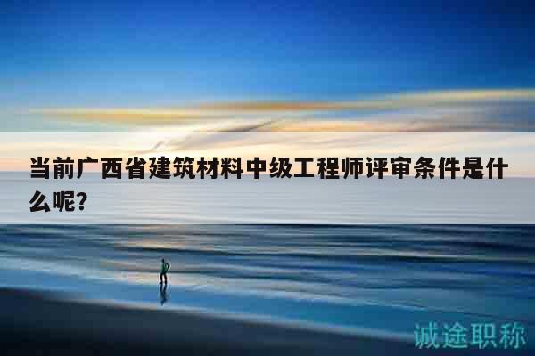 當(dāng)前廣西省建筑材料中級(jí)工程師評(píng)審條件是什么呢？