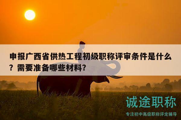申報(bào)廣西省供熱工程初級(jí)職稱評(píng)審條件是什么？需要準(zhǔn)備哪些材料？