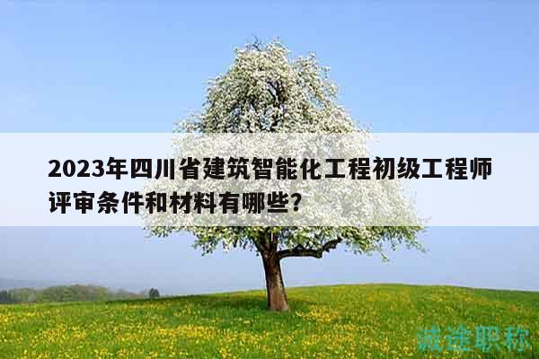 2023年四川省建筑智能化工程初級工程師評審條件和材料有哪些？