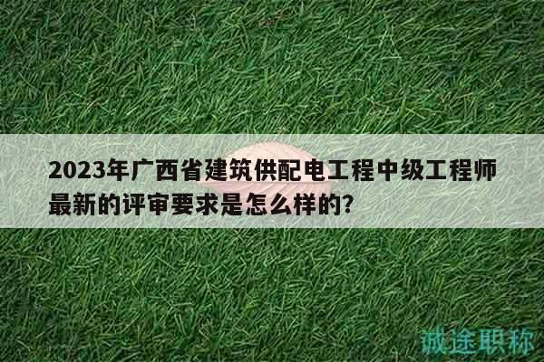 2023年廣西省建筑供配電工程中級(jí)工程師最新的評(píng)審要求是怎么樣的？