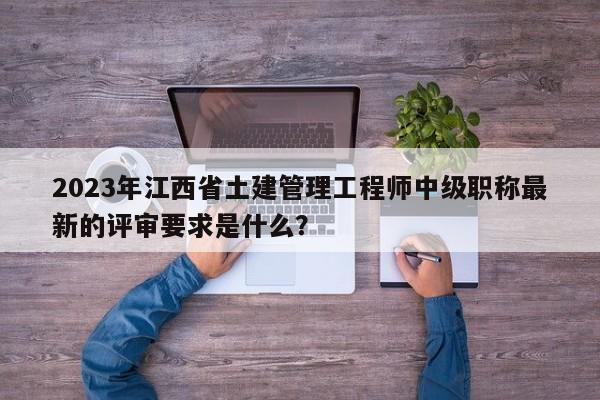2023年江西省土建管理工程師中級職稱最新的評審要求是什么？