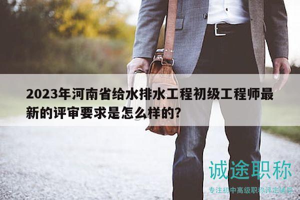 2023年河南省給水排水工程初級(jí)工程師最新的評(píng)審要求是怎么樣的？