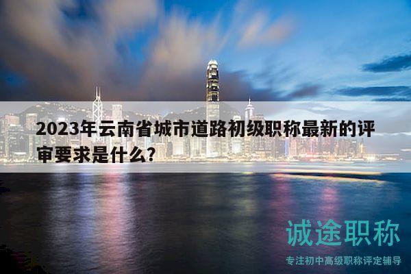 2023年云南省城市道路初級(jí)職稱最新的評(píng)審要求是什么？