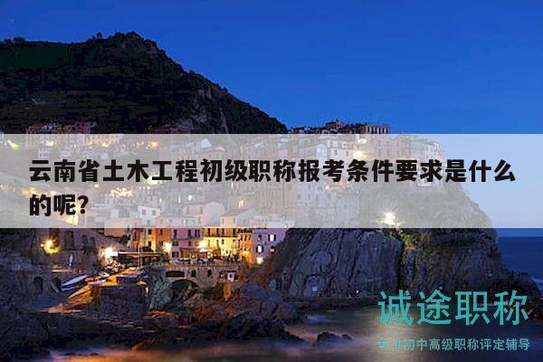 云南省土木工程初級(jí)職稱報(bào)考條件要求是什么的呢？