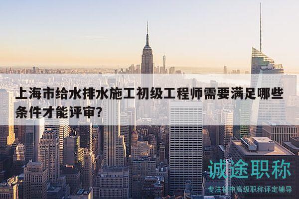 上海市給水排水施工初級工程師需要滿足哪些條件才能評審？