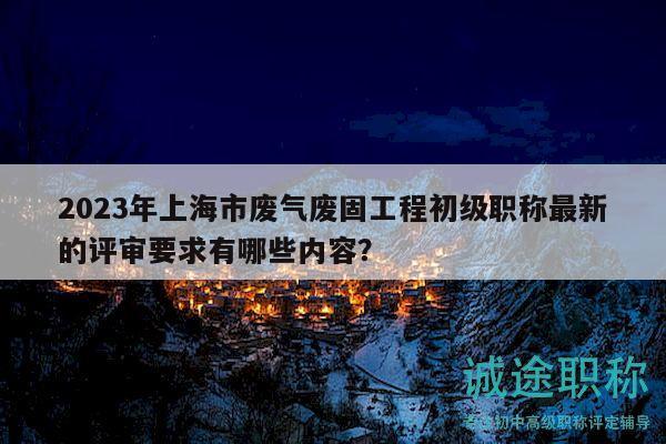 2023年上海市廢氣廢固工程初級(jí)職稱最新的評(píng)審要求有哪些內(nèi)容？