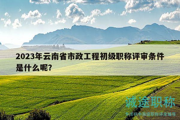 2023年云南省市政工程初級職稱評審條件是什么呢？
