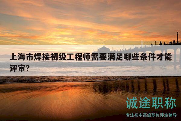 上海市焊接初級工程師需要滿足哪些條件才能評審？