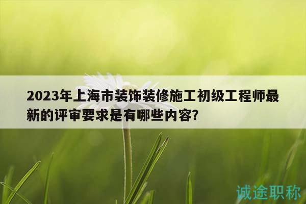 2023年上海市裝飾裝修施工初級工程師最新的評審要求是有哪些內(nèi)容？