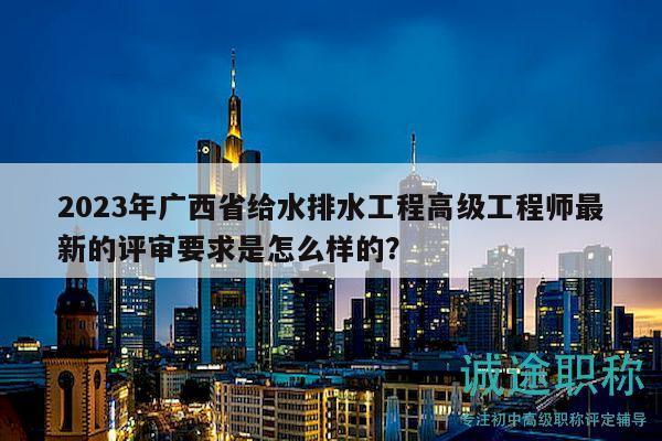 2023年廣西省給水排水工程高級工程師最新的評審要求是怎么樣的？