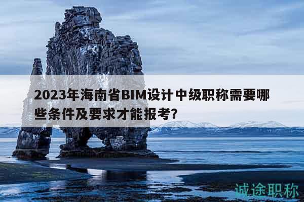 2023年海南省BIM設計中級職稱需要哪些條件及要求才能報考？
