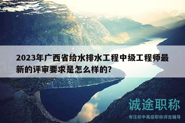 2023年廣西省給水排水工程中級工程師最新的評審要求是怎么樣的？