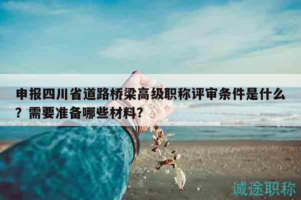 申報四川省道路橋梁高級職稱評審條件是什么？需要準(zhǔn)備哪些材料？
